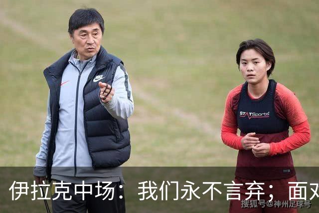伊拉克中场：我们永不言弃；面对姆巴佩这种巨星我们也会提升状态